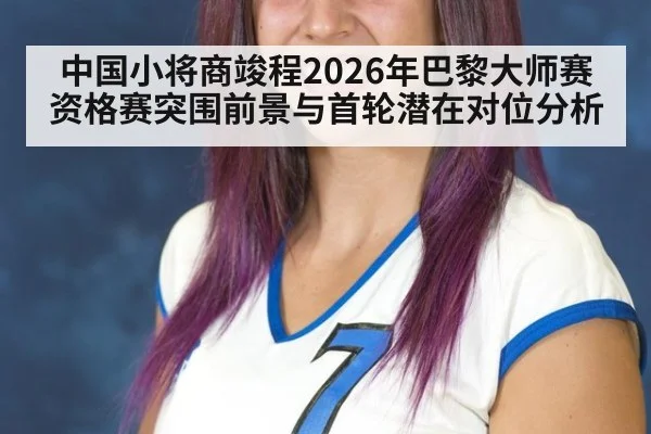 中国小将商竣程2026年巴黎大师赛资格赛突围前景与首轮潜在对位分析